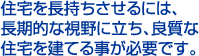 住宅を長持ちさせるには、長期的な視野に立ち、良質な住宅を建てる事が必要です。