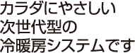 カラダにやさしい次世代型の冷暖房システムです